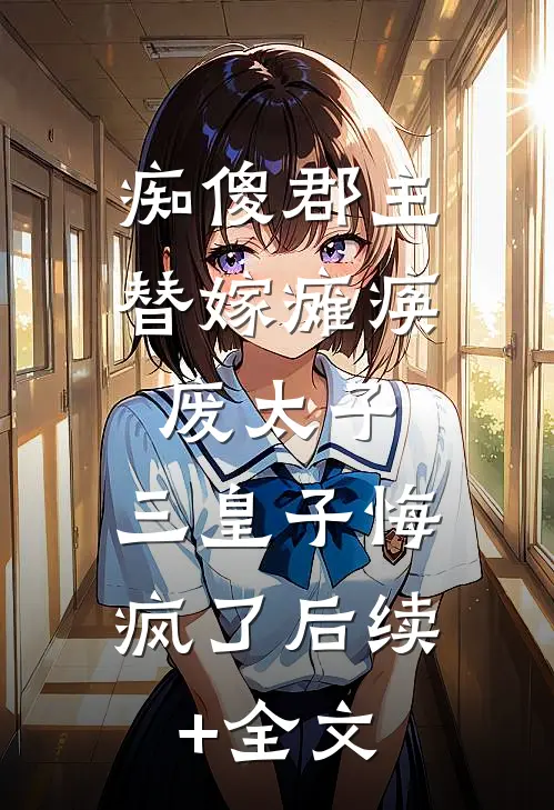 痴傻郡主替嫁瘫痪废太子，三皇子悔疯了后续+全文