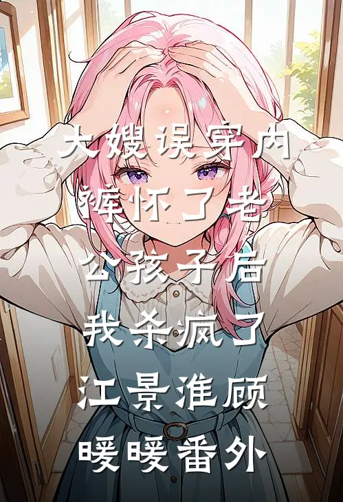 大嫂误穿内裤怀了老公孩子后，我杀疯了江景淮顾暖暖番外