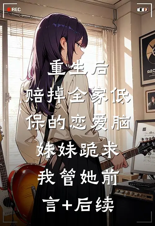 重生后，赔掉全家低保的恋爱脑妹妹跪求我管她前言+后续
