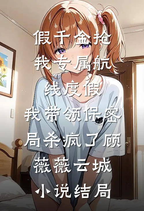 假千金抢我专属航线度假，我带领保密局杀疯了顾薇薇云城小说结局