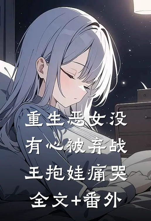 重生恶女没有心被弃战王抱娃痛哭全文+番外