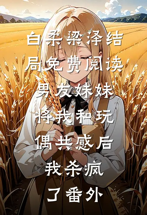 白柔梁泽结局免费阅读男友妹妹将我和玩偶共感后，我杀疯了番外