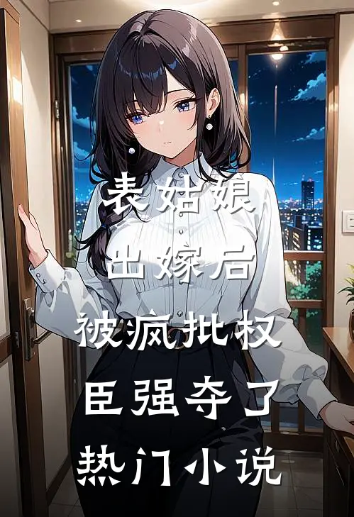 表姑娘出嫁后，被疯批权臣强夺了热门小说