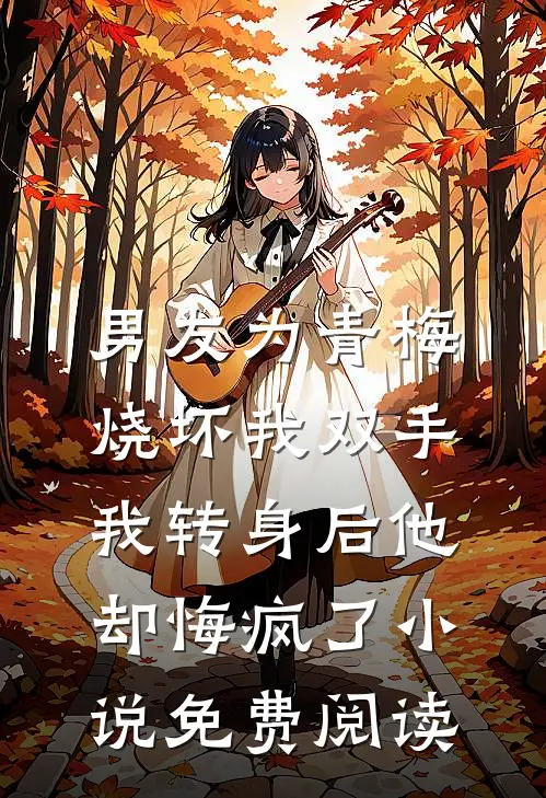 男友为青梅烧坏我双手，我转身后他却悔疯了小说免费阅读