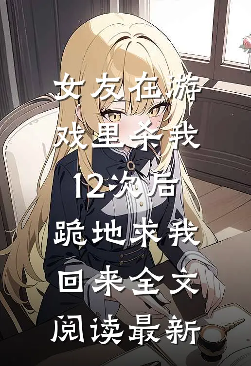 女友在游戏里杀我12次后，跪地求我回来全文阅读最新