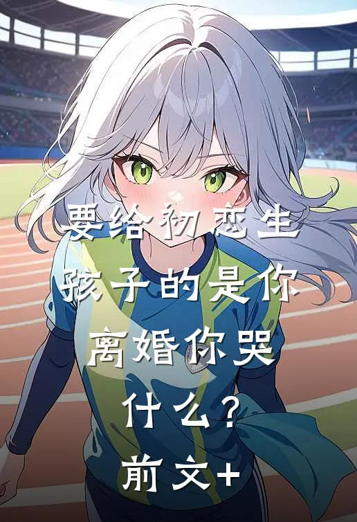 要给初恋生孩子的是你，离婚你哭什么？前文+