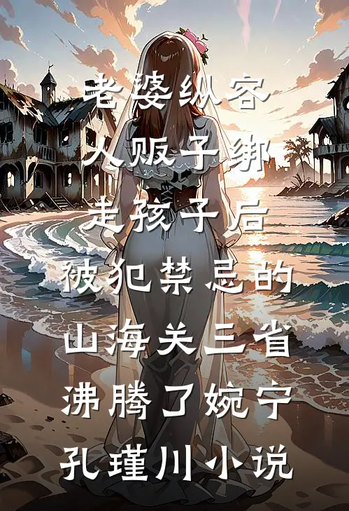 老婆纵容人贩子绑走孩子后，被犯禁忌的山海关三省沸腾了婉宁孔瑾川小说