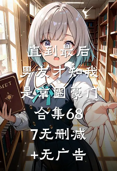 直到最后，男友才知我是京圈豪门合集687无删减+无广告
