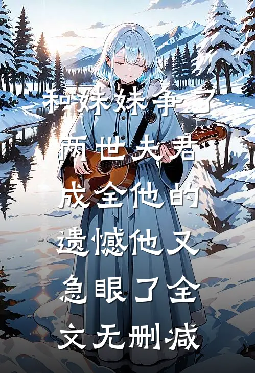 和妹妹争了两世夫君，成全他的遗憾他又急眼了全文无删减