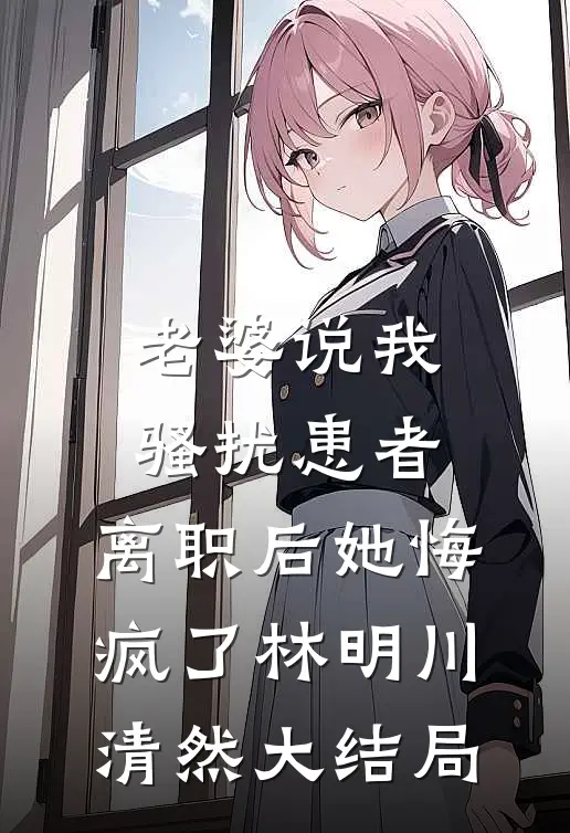老婆说我骚扰患者，离职后她悔疯了林明川清然大结局