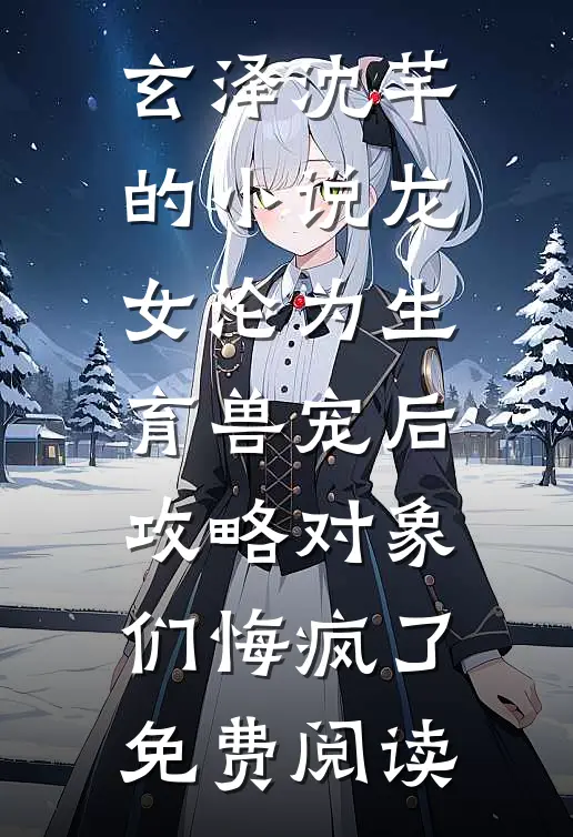 玄泽沈芊的小说龙女沦为生育兽宠后，攻略对象们悔疯了免费阅读