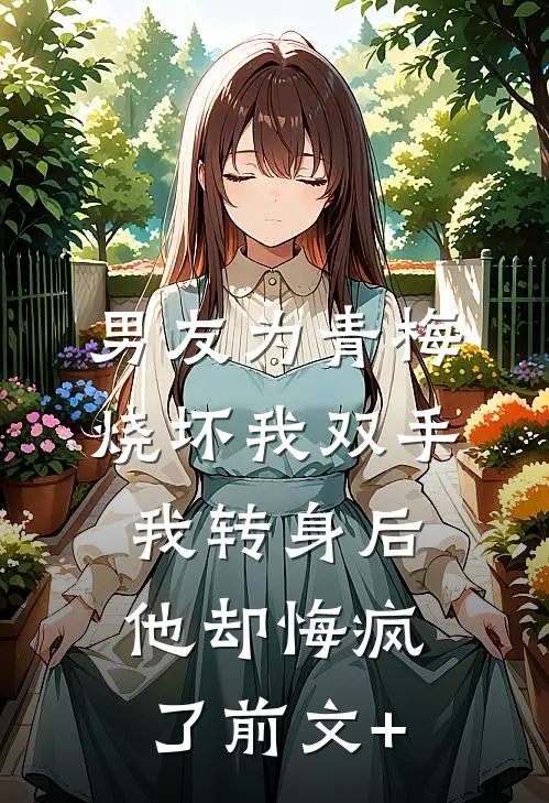 男友为青梅烧坏我双手，我转身后他却悔疯了前文+