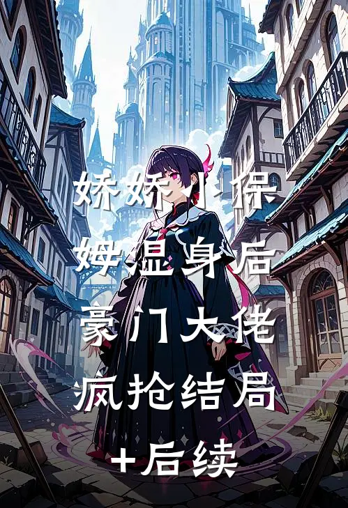 娇娇小保姆湿身后，豪门大佬疯抢结局+后续