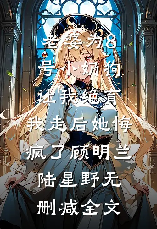老婆为8号小奶狗让我绝育，我走后她悔疯了顾明兰陆星野无删减全文