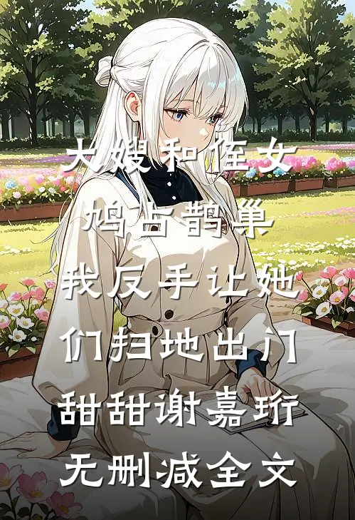 大嫂和侄女鸠占鹊巢，我反手让她们扫地出门甜甜谢嘉珩无删减全文