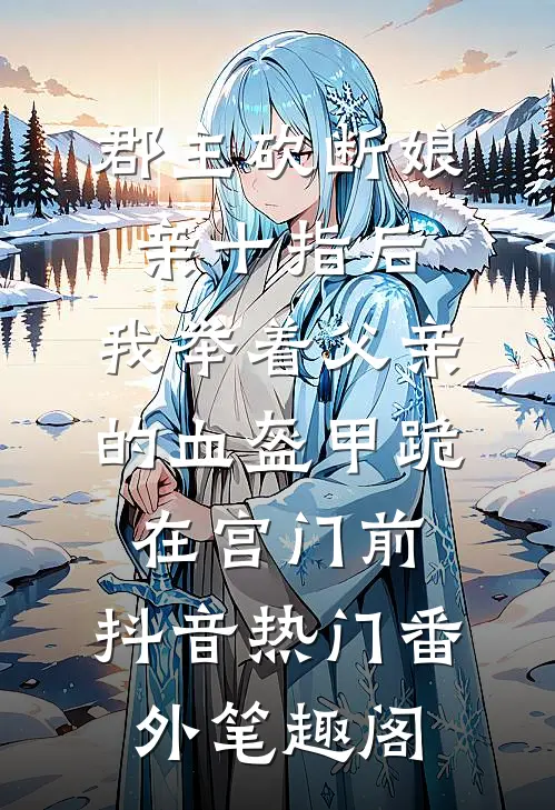郡主砍断娘亲十指后，我举着父亲的血盔甲跪在宫门前：抖音热门番外笔趣阁