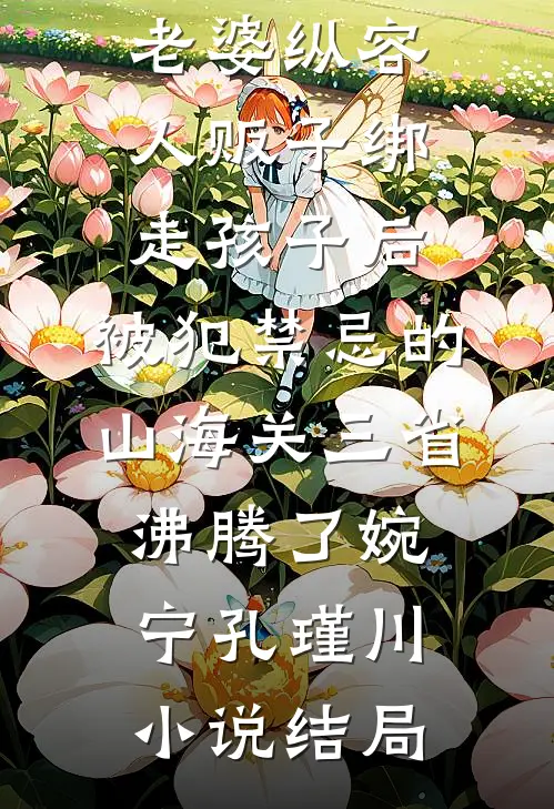 老婆纵容人贩子绑走孩子后，被犯禁忌的山海关三省沸腾了婉宁孔瑾川小说结局