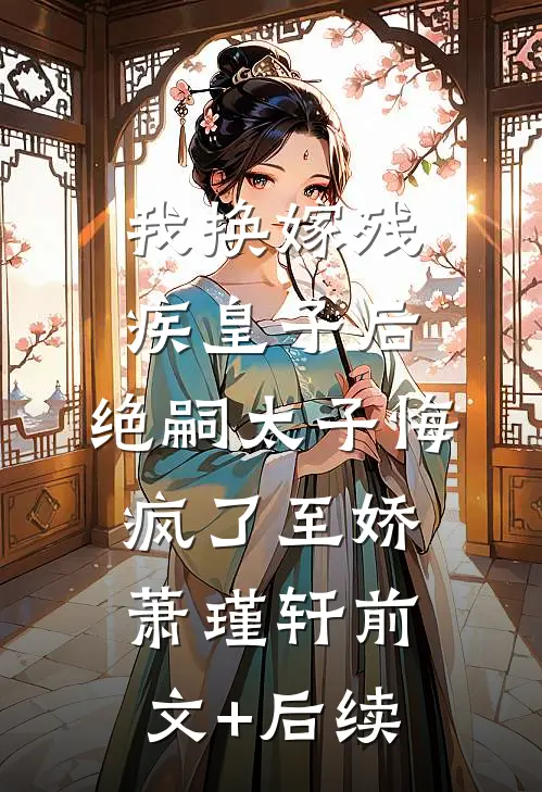 我换嫁残疾皇子后，绝嗣太子悔疯了至娇萧瑾轩前文+后续