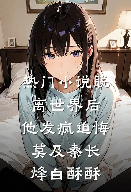 热门小说脱离世界后，他发疯追悔莫及秦长烽白酥酥