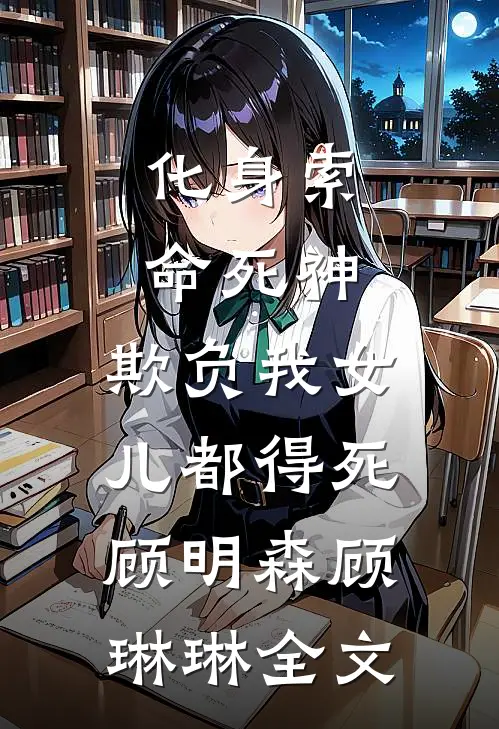 化身索命死神，欺负我女儿都得死顾明森顾琳琳全文
