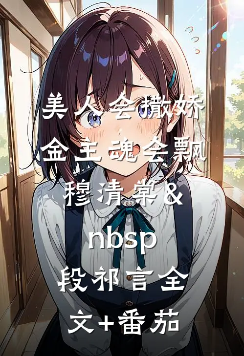 美人会撒娇，金主魂会飘穆清棠&nbsp;段祁言全文+番茄