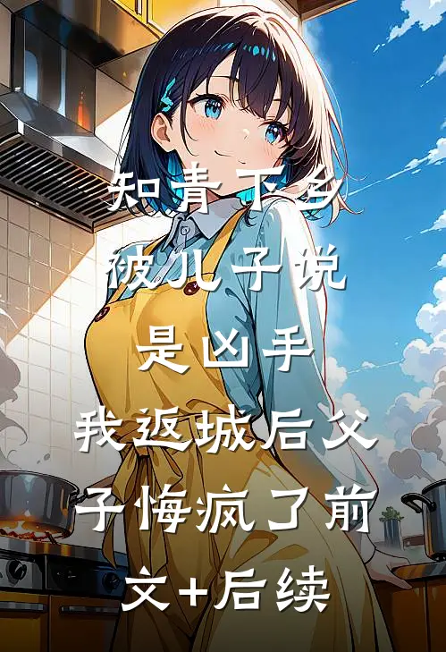 知青下乡被儿子说是凶手，我返城后父子悔疯了前文+后续