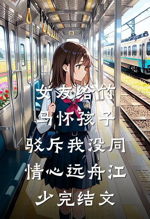 女友给竹马怀孩子，驳斥我没同情心远舟江少完结文