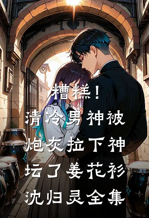 糟糕！清冷男神被炮灰拉下神坛了姜花衫沈归灵 全集