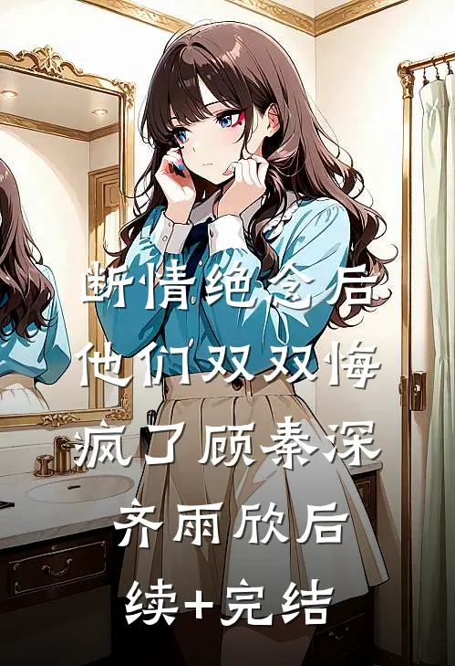断情绝念后，他们双双悔疯了顾秦深齐雨欣后续+完结