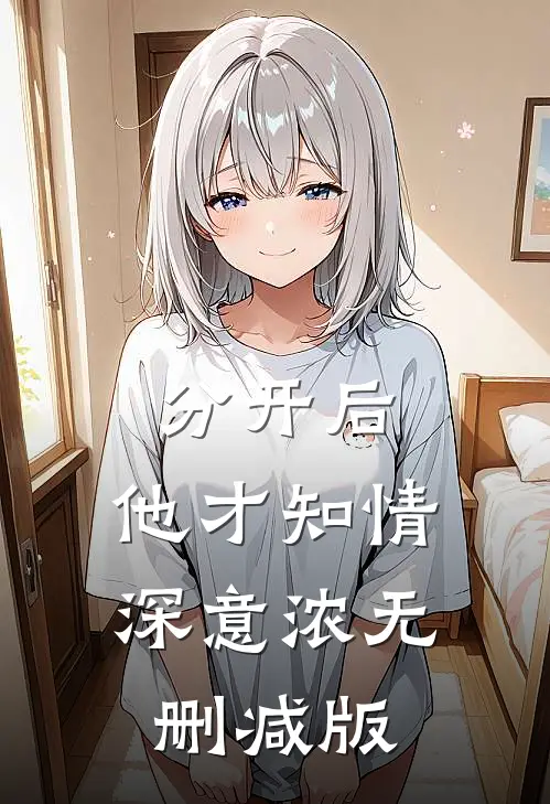 分开后，他才知情深意浓无删减版