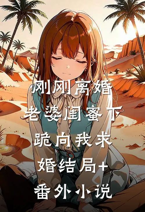 刚刚离婚，老婆闺蜜下跪向我求婚结局+番外小说