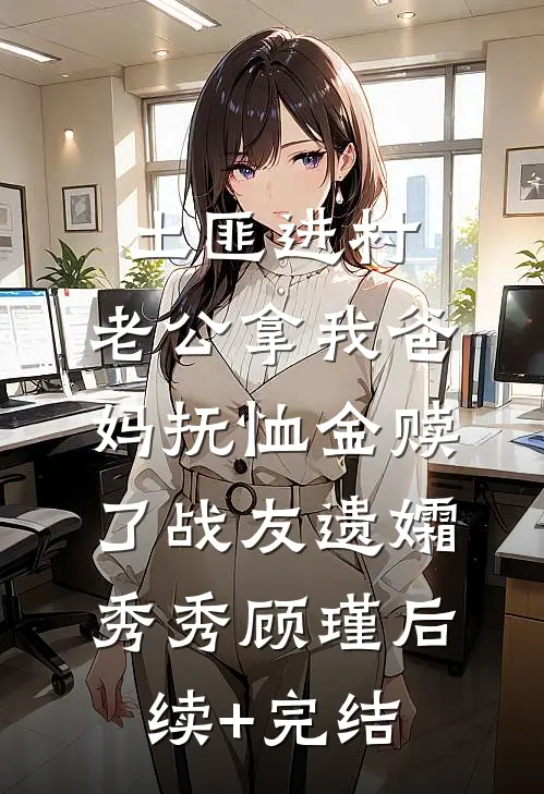 土匪进村，老公拿我爸妈抚恤金赎了战友遗孀秀秀顾瑾后续+完结
