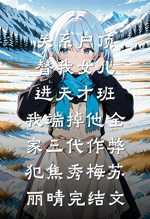关系户顶替我女儿进天才班，我端掉他全家三代作弊犯焦秀梅苏丽晴完结文