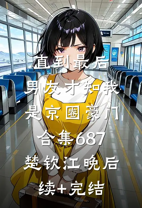 直到最后，男友才知我是京圈豪门合集687楚钦江晚后续+完结