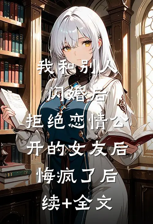 我和别人闪婚后，拒绝恋情公开的女友后悔疯了后续+全文