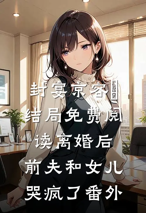 封宴京容玥结局免费阅读离婚后，前夫和女儿哭疯了番外
