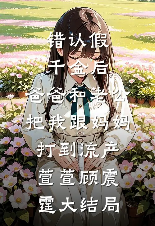 错认假千金后，爸爸和老公把我跟妈妈打到流产萱萱顾震霆大结局