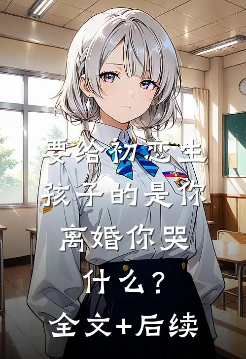 要给初恋生孩子的是你，离婚你哭什么？全文+后续