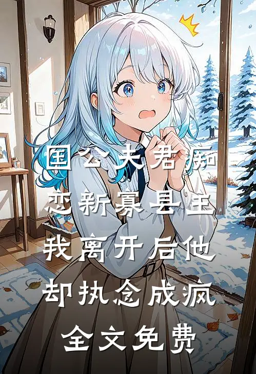 国公夫君痴恋新寡县主，我离开后他却执念成疯全文免费