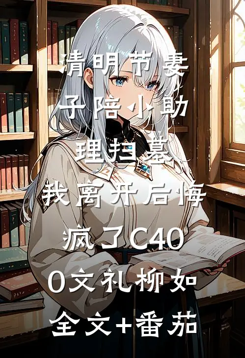 清明节妻子陪小助理扫墓，我离开后悔疯了C400文礼柳如全文+番茄