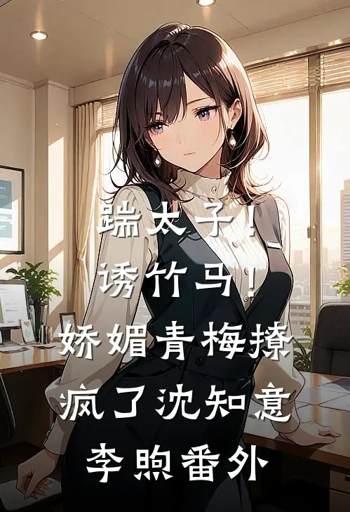 踹太子！诱竹马！娇媚青梅撩疯了沈知意李煦番外