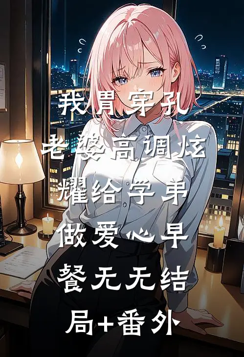 我胃穿孔，老婆高调炫耀给学弟做爱心早餐无无结局+番外