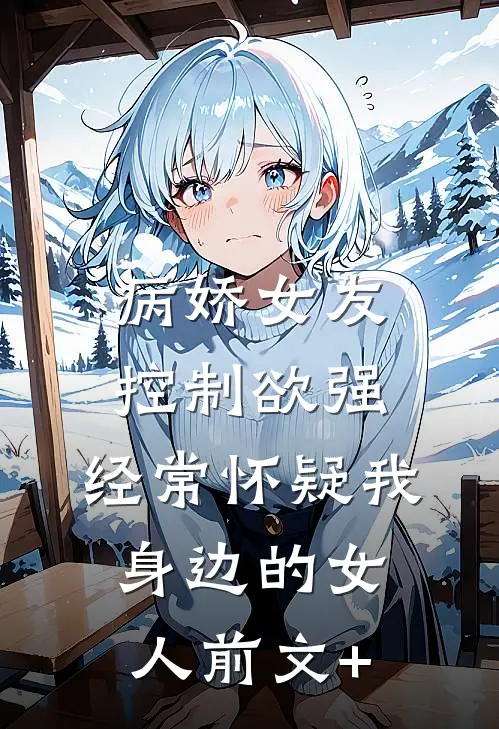 病娇女友控制欲强，经常怀疑我身边的女人前文+