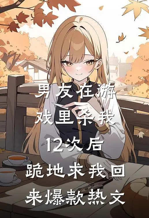 男友在游戏里杀我12次后，跪地求我回来爆款热文