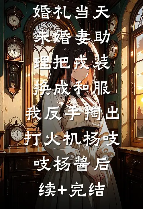 婚礼当天未婚妻助理把戎装换成和服，我反手掏出打火机杨吱吱杨酱后续+完结