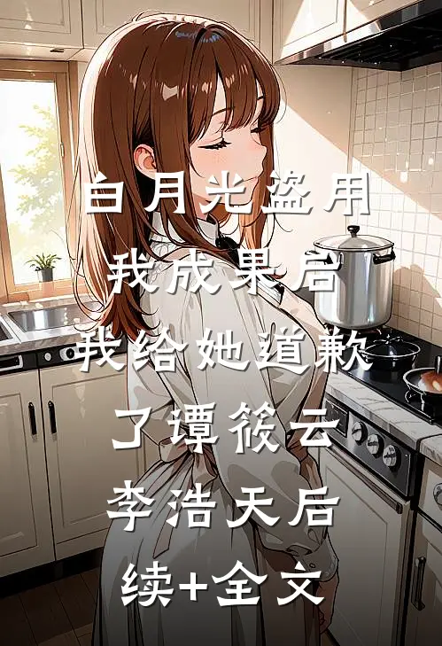 白月光盗用我成果后，我给她道歉了谭筱云李浩天后续+全文