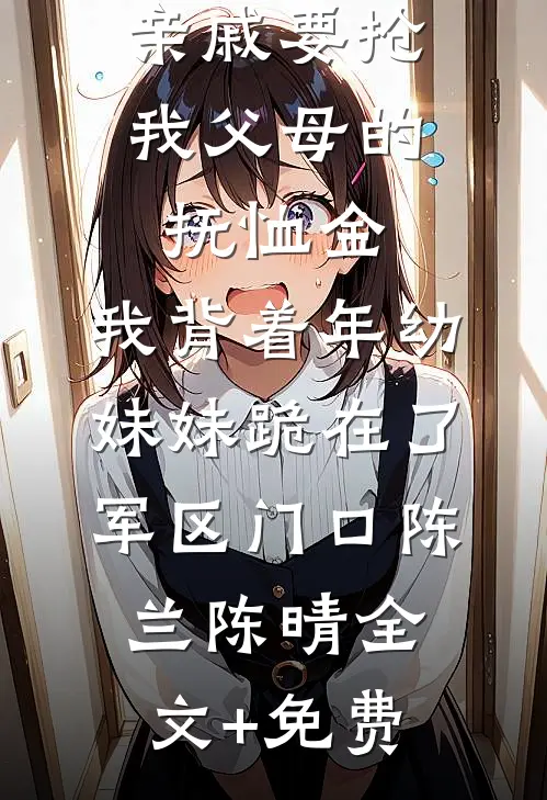 亲戚要抢我父母的抚恤金，我背着年幼妹妹跪在了军区门口陈兰陈晴全文+免费