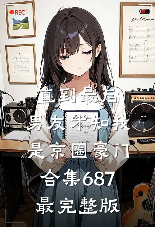 直到最后，男友才知我是京圈豪门合集687最完整版