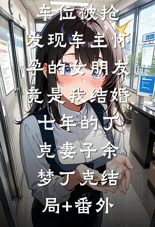 车位被抢，发现车主怀孕的女朋友竟是我结婚七年的丁克妻子余梦丁克结局+番外