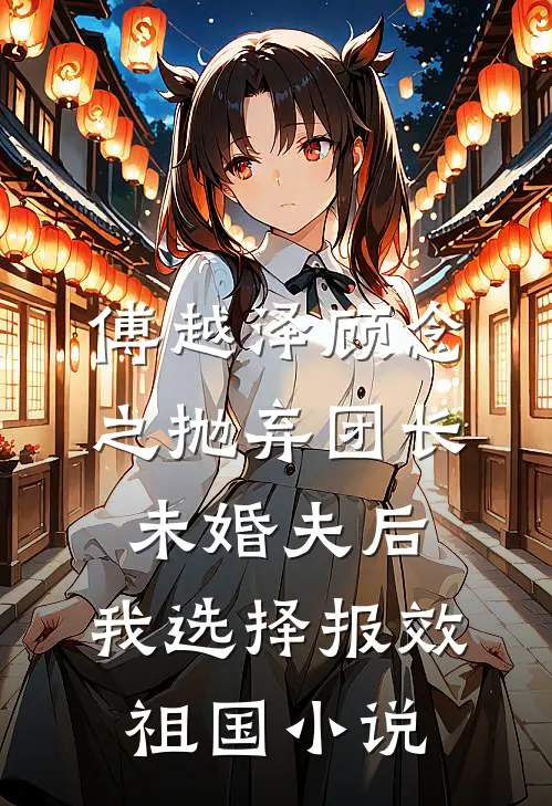 傅越泽顾念之抛弃团长未婚夫后，我选择报效祖国小说